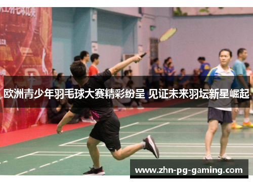 欧洲青少年羽毛球大赛精彩纷呈 见证未来羽坛新星崛起 欧洲青少年羽毛球大赛精彩纷呈 见证未来羽坛新星崛起